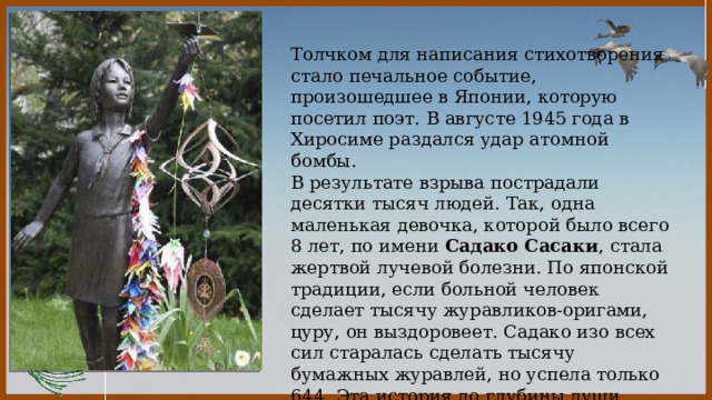  Толчком для написания стихотворения стало печальное событие, произошедшее в Японии, которую посетил поэт. В августе 1945 года в Хиросиме раздался удар атомной бомбы. В результате взрыва пострадали десятки тысяч людей. Так, одна маленькая девочка, которой было всего 8 лет, по имени Садако Сасаки , стала жертвой лучевой болезни. По японской традиции, если больной человек сделает тысячу журавликов-оригами, цуру, он выздоровеет. Садако изо всех сил старалась сделать тысячу бумажных журавлей, но успела только 644. Эта история до глубины души поразила поэта, и он написал стихотворение «Белые журавли». 