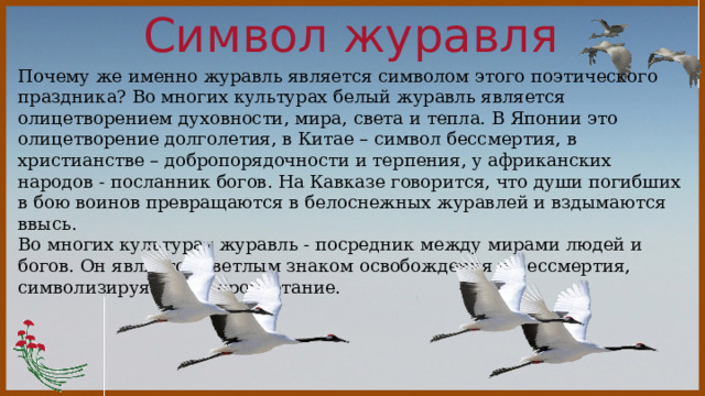 Символ журавля  Почему же именно журавль является символом этого поэтического праздника? Во многих культурах белый журавль является олицетворением духовности, мира, света и тепла. В Японии это олицетворение долголетия, в Китае – символ бессмертия, в христианстве – добропорядочности и терпения, у африканских народов - посланник богов. На Кавказе говорится, что души погибших в бою воинов превращаются в белоснежных журавлей и вздымаются ввысь. Во многих культурах журавль - посредник между мирами людей и богов. Он является светлым знаком освобождения и бессмертия, символизируя мир и процветание. 