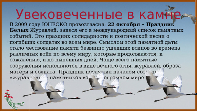 Увековеченные в камне В 2009 году ЮНЕСКО провозгласил: 22 октября – Праздник Белых Журавлей, занеся его в международный список памятных событий. Это праздник солидарности и поэтической песни о погибших солдатах во всем мире. Смыслом этой памятной даты стало чествование памяти безвинно ушедших воинов во времена различных войн по всему миру, которые продолжаются, к сожалению, и до нынешних дней. Чаще всего памятные сооружения исполняются в виде вечного огня, журавлей, образа матери и солдата. Праздник послужил началом создания «журавлиных» памятников во всем огромном мире. 