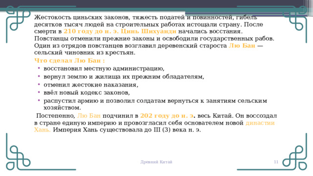 Жестокость циньских законов, тяжесть податей и повинностей, гибель десятков тысяч людей на строительных работах истощали страну. После смерти в 210 году до н. э. Цинь Шихуанди  начались восстания. Повстанцы отменили прежние законы и освободили государственных рабов. Один из отрядов повстанцев возглавил деревенский староста Лю Бан — сельский чиновник из крестьян. Что сделал Лю Бан : восстановил местную администрацию, вернул землю и жилища их прежним обладателям, отменил жестокие наказания, ввёл новый кодекс законов, распустил армию и позволил солдатам вернуться к занятиям сельским хозяйством.  Постепенно, Лю Бан подчинил в 202 году до н. э . весь Китай. Он воссоздал в стране единую империю и провозгласил себя основателем новой династии Хань. Империя Хань существовала до III (3) века н. э. Древний Китай  