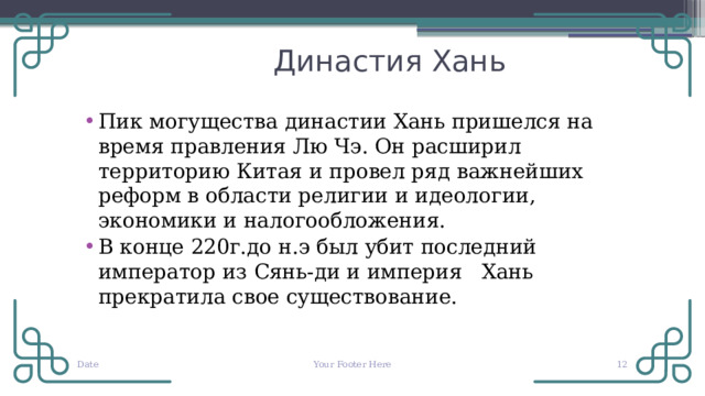  Династия Хань Пик могущества династии Хань пришелся на время правления Лю Чэ. Он расширил территорию Китая и провел ряд важнейших реформ в области религии и идеологии, экономики и налогообложения. В конце 220г.до н.э был убит последний император из Сянь-ди и империя Хань прекратила свое существование. Date Your Footer Here  