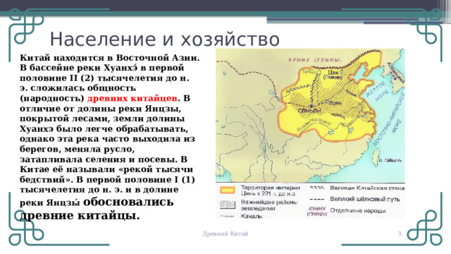 Население и хозяйство Китай находится в Восточной Азии. В бассейне реки Хуанхэ́ в первой половине II (2) тысячелетия до н. э. сложилась общность (народность) древних китайцев . В отличие от долины реки Янцзы, покрытой лесами, земли долины Хуанхэ было легче обрабатывать, однако эта река часто выходила из берегов, меняла русло, затапливала селения и посевы. В Китае её называли «рекой тысячи бедствий». В первой половине I (1) тысячелетия до н. э. и в долине реки Янцзы́ обосновались древние китайцы. © Copyright PresentationGO.com – The free PowerPoint and Google Slides template library Древний Китай   