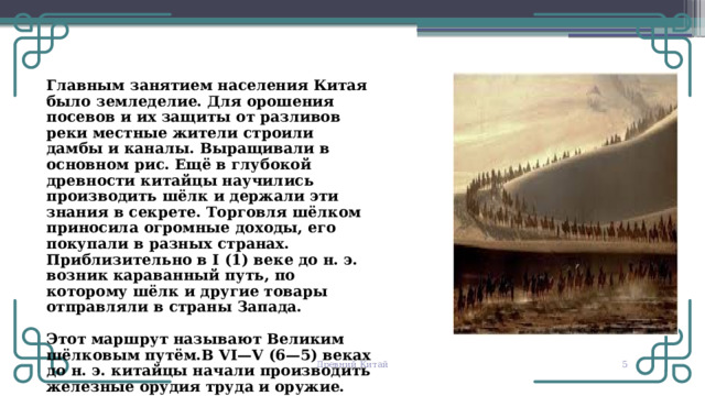 Главным занятием населения Китая было земледелие. Для орошения посевов и их защиты от разливов реки местные жители строили дамбы и каналы. Выращивали в основном рис. Ещё в глубокой древности китайцы научились производить шёлк и держали эти знания в секрете. Торговля шёлком приносила огромные доходы, его покупали в разных странах. Приблизительно в I (1) веке до н. э. возник караванный путь, по которому шёлк и другие товары отправляли в страны Запада. Этот маршрут называют Великим шёлковым путём.В VI—V (6—5) веках до н. э. китайцы начали производить железные орудия труда и оружие. © Copyright PresentationGO.com – The free PowerPoint and Google Slides template library Древний Китай   