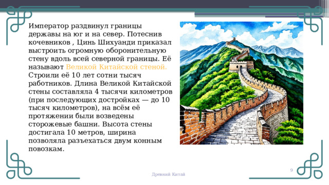 Император раздвинул границы державы на юг и на север. Потеснив кочевников , Цинь Шихуанди приказал выстроить огромную оборонительную стену вдоль всей северной границы. Её называют Великой Китайской стеной. Строили её 10 лет сотни тысяч работников. Длина Великой Китайской стены составляла 4 тысячи километров (при последующих достройках — до 10 тысяч километров), на всём её протяжении были возведены сторожевые башни. Высота стены достигала 10 метров, ширина позволяла разъехаться двум конным повозкам.  Древний Китай 
