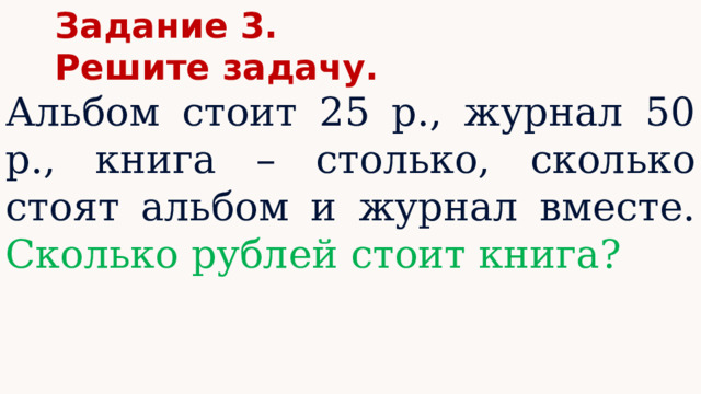 Задание 3. Решите задачу. Альбом стоит 25 р., журнал 50 р., книга – столько, сколько стоят альбом и журнал вместе. Сколько рублей стоит книга? 