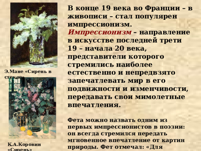 В конце 19 века во Франции – в живописи – стал популярен импрессионизм. Импрессионизм – направление в искусстве последней трети 19 – начала 20 века, представители которого стремились наиболее естественно и непредвзято запечатлевать мир в его подвижности и изменчивости, передавать свои мимолетные впечатления.  Фета можно назвать одним из первых импрессионистов в поэзии: он всегда стремился передать мгновенное впечатление от картин природы. Фет отмечал: «Для художника впечатление, вызвавшее произведение, дороже самой вещи, вызвавшей это впечатление» Э.Мане «Сирень в стекле» К.А.Коровин «Сирень» 