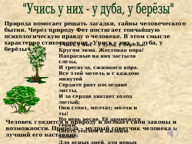Природа помогает решать загадки, тайны человеческого бытия. Через природу Фет постигает тончайшую психологическую правду о человеке. В этом смысле характерно стихотворение «Учись у них – у дуба, у берёзы» : Учись у них – у дуба, у березы. Кругом зима. Жестокая пора! Напрасные на них застыли слезы, И треснула, сжимаяся кора. Все злей метель и с каждою минутой Сердито рвет последние листы, И за сердце хватает холод лютый; Они стоят, молчат; молчи и ты! Но верь весне. Её промчится гений, Опять теплом и жизнию дыша. Для ясных дней, для новых откровений Переболит скорбящая душа. Человек глядится в природу и познает свои законы и возможности. Природа – мудрый советчик человека и лучший его наставник. 