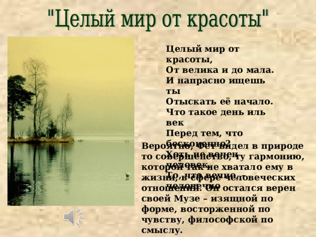 Целый мир от красоты, От велика и до мала. И напрасно ищешь ты Отыскать её начало. Что такое день иль век Перед тем, что бесконечно? Хоть не вечен человек, То, что вечно, - человечно Вероятно, Фет видел в природе то совершенство, ту гармонию, которой так не хватало ему в жизни, в сфере человеческих отношений. Он остался верен своей Музе – изящной по форме, восторженной по чувству, философской по смыслу. 