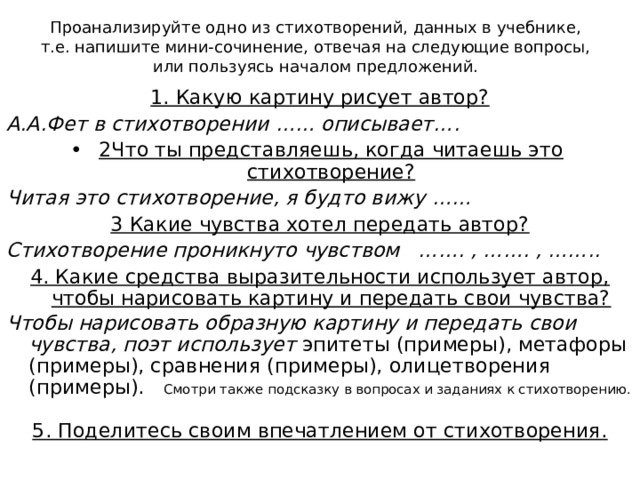 Проанализируйте одно из стихотворений, данных в учебнике, т.е. напишите мини-сочинение, отвечая на следующие вопросы, или пользуясь началом предложений. 1. Какую картину рисует автор? А.А.Фет в стихотворении …… описывает…. 2Что ты представляешь, когда читаешь это стихотворение? Читая это стихотворение, я будто вижу …… 3 Какие чувства хотел передать автор? Стихотворение проникнуто чувством ……. , ……. , …….. 4. Какие средства выразительности использует автор, чтобы нарисовать картину и передать свои чувства? Чтобы нарисовать образную картину и передать свои чувства, поэт использует эпитеты (примеры), метафоры (примеры), сравнения (примеры), олицетворения (примеры). Смотри также подсказку в вопросах и заданиях к стихотворению. 5. Поделитесь своим впечатлением от стихотворения. 