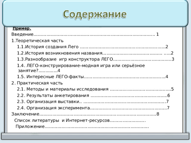   Пример. Введение…………………………………………………………….……….….. 1 1.Теоретическая часть  1.1.История создания Лего …………………………………………………...2  1.2.История возникновения названия…………………………………… ..…2  1.3.Разнообразие игр конструктора ЛЕГО…………………………………..3  1.4. ЛЕГО-конструирование–модная игра или серьёзное занятие?..............4  1.5. Интересные ЛЕГО-факты…………………………………………………4 2. Практическая часть  2.1. Методы и материалы исследования ………….……………………...…5  2.2. Результаты анкетирования …………….…………………………….….6  2.3. Организация выставки.. …………………………………………...…….7  2.4. Организация эксперимента………………………………………….…..7 Заключение………………………………………………………..…………..…8  Список литературы и Интернет-ресурсов…………………….  Приложение………………………………………………………………. 