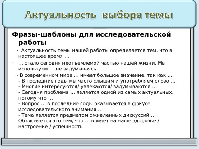 Фразы-шаблоны для исследовательской работы  - Актуальность темы нашей работы определяется тем, что в настоящее время … … стало сегодня неотъемлемой частью нашей жизни. Мы используем … не задумываясь …  - В современном мире … имеет большое значение, так как …  - В последние годы мы часто слышим и употребляем слово …  - Многие интересуются/ увлекаются/ задумываются …  - Сегодня проблема … является одной из самых актуальных, потому что …  - Вопрос … в последние годы оказывается в фокусе исследовательского внимания …  - Тема является предметом оживленных дискуссий …  Объясняется это тем, что … влияет на наше здоровье / настроение / успешность    