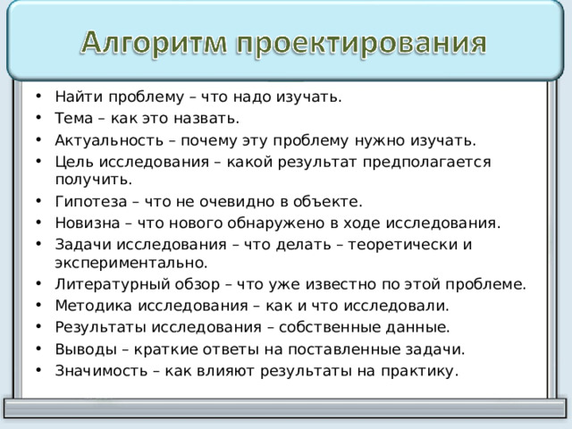 Найти проблему – что надо изучать. Тема – как это назвать. Актуальность – почему эту проблему нужно изучать. Цель исследования – какой результат предполагается получить. Гипотеза – что не очевидно в объекте. Новизна – что нового обнаружено в ходе исследования. Задачи исследования – что делать – теоретически и экспериментально. Литературный обзор – что уже известно по этой проблеме. Методика исследования – как и что исследовали. Результаты исследования – собственные данные. Выводы – краткие ответы на поставленные задачи. Значимость – как влияют результаты на практику.  