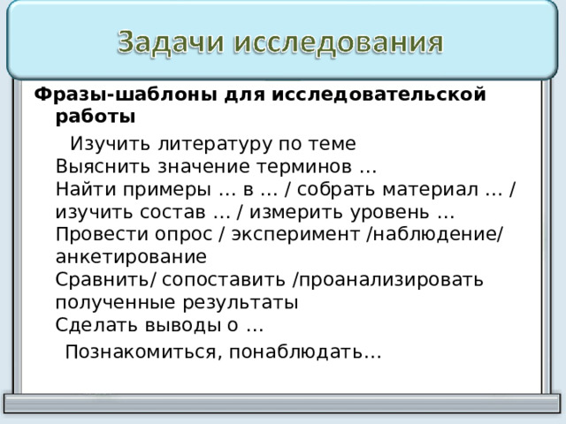 Фразы-шаблоны для исследовательской работы  Изучить литературу по теме  Выяснить значение терминов …  Найти примеры … в … / собрать материал … / изучить состав … / измерить уровень …  Провести опрос / эксперимент /наблюдение/ анкетирование  Сравнить/ сопоставить /проанализировать полученные результаты  Сделать выводы о …  Познакомиться, понаблюдать… 