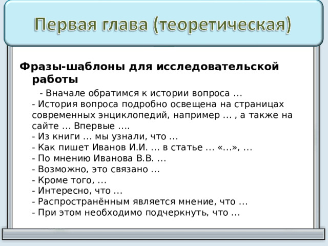 Фразы-шаблоны для исследовательской работы  - Вначале обратимся к истории вопроса …  - История вопроса подробно освещена на страницах современных энциклопедий, например … , а также на сайте … Впервые ….  - Из книги … мы узнали, что …  - Как пишет Иванов И.И. … в статье … «…», …  - По мнению Иванова В.В. …  - Возможно, это связано …  - Кроме того, …  - Интересно, что …  - Распространённым является мнение, что …  - При этом необходимо подчеркнуть, что … 