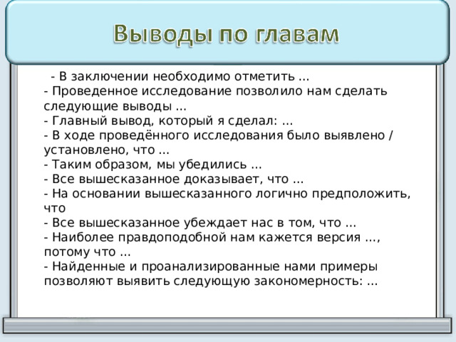  - В заключении необходимо отметить …  - Проведенное исследование позволило нам сделать следующие выводы …  - Главный вывод, который я сделал: …  - В ходе проведённого исследования было выявлено / установлено, что …  - Таким образом, мы убедились …  - Все вышесказанное доказывает, что …  - На основании вышесказанного логично предположить, что  - Все вышесказанное убеждает нас в том, что …  - Наиболее правдоподобной нам кажется версия …, потому что …  - Найденные и проанализированные нами примеры позволяют выявить следующую закономерность: …   