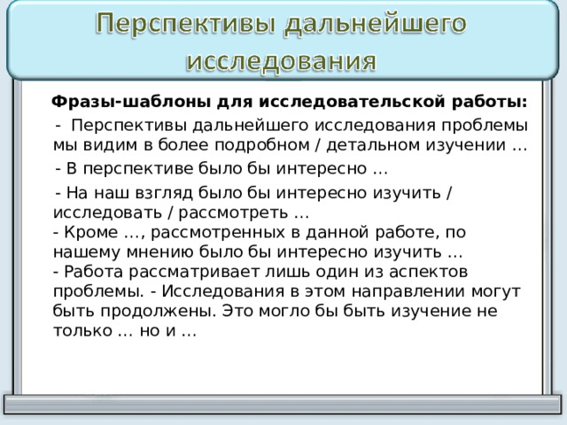  Фразы-шаблоны для исследовательской работы:  - Перспективы дальнейшего исследования проблемы мы видим в более подробном / детальном изучении …  - В перспективе было бы интересно …  - На наш взгляд было бы интересно изучить / исследовать / рассмотреть …  - Кроме …, рассмотренных в данной работе, по нашему мнению было бы интересно изучить …  - Работа рассматривает лишь один из аспектов проблемы. - Исследования в этом направлении могут быть продолжены. Это могло бы быть изучение не только … но и … 