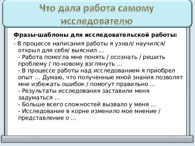  Фразы-шаблоны для исследовательской работы:  - В процессе написания работы я узнал/ научился/ открыл для себя/ выяснил …  - Работа помогла мне понять / осознать / решить проблему / по-новому взглянуть …  - В процессе работы над исследованием я приобрел опыт … Думаю, что полученные мной знания позволят мне избежать ошибок / помогут правильно …  - Результаты исследования заставили меня задуматься …  - Больше всего сложностей вызвало у меня …  - Исследование в корне изменило мое мнение / представление о …   