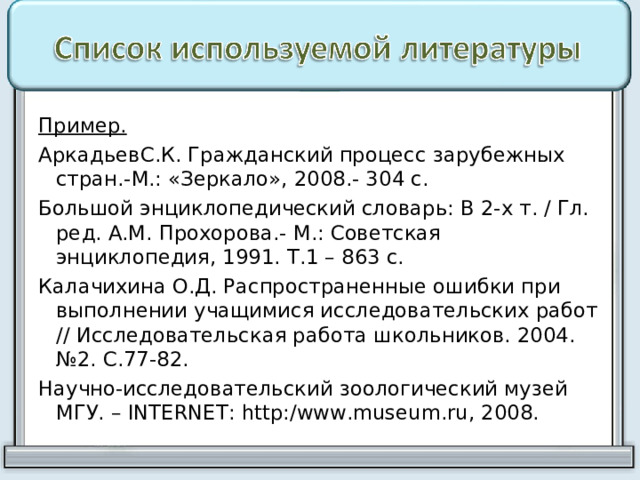 Пример. АркадьевС.К. Гражданский процесс зарубежных стран.-М.: «Зеркало», 2008.- 304 с. Большой энциклопедический словарь: В 2-х т. / Гл. ред. А.М. Прохорова.- М.: Советская энциклопедия, 1991. Т.1 – 863 с. Калачихина О.Д. Распространенные ошибки при выполнении учащимися исследовательских работ // Исследовательская работа школьников. 2004. №2. С.77-82. Научно-исследовательский зоологический музей МГУ. – INTERNET : http :/ www . museum . ru , 2008. 