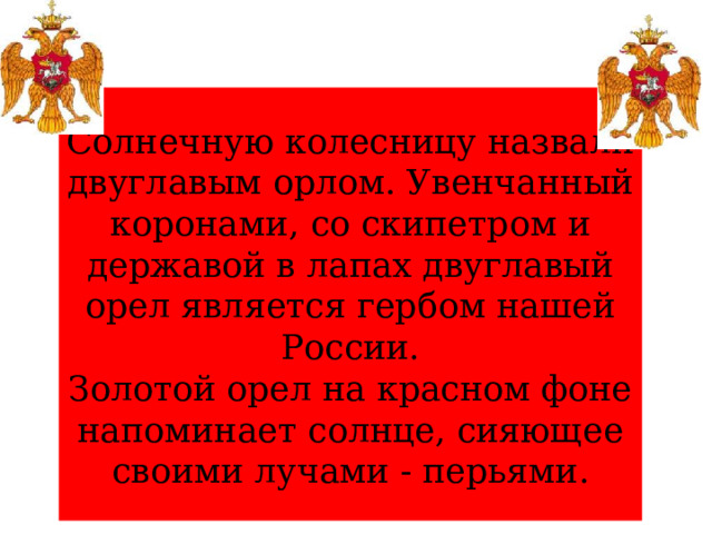 Солнечную колесницу назвали двуглавым орлом. Увенчанный коронами, со скипетром и державой в лапах двуглавый орел является гербом нашей России.  Золотой орел на красном фоне напоминает солнце, сияющее своими лучами - перьями. 