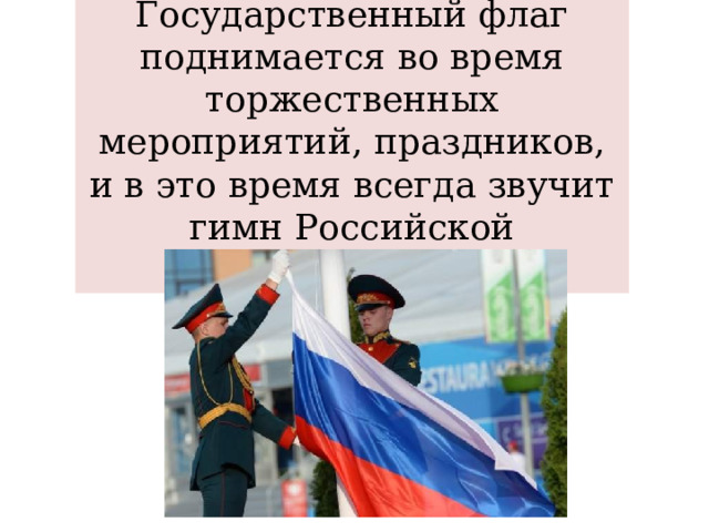 Государственный флаг поднимается во время торжественных мероприятий, праздников, и в это время всегда звучит гимн Российской Федерации. 