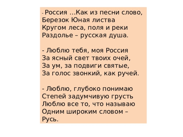 - Россия …Как из песни слово,  Березок Юная листва  Кругом леса, поля и реки  Раздолье – русская душа.   - Люблю тебя, моя Россия  За ясный свет твоих очей,  За ум, за подвиги святые,  За голос звонкий, как ручей.   - Люблю, глубоко понимаю  Степей задумчивую грусть  Люблю все то, что называю  Одним широким словом – Русь. 