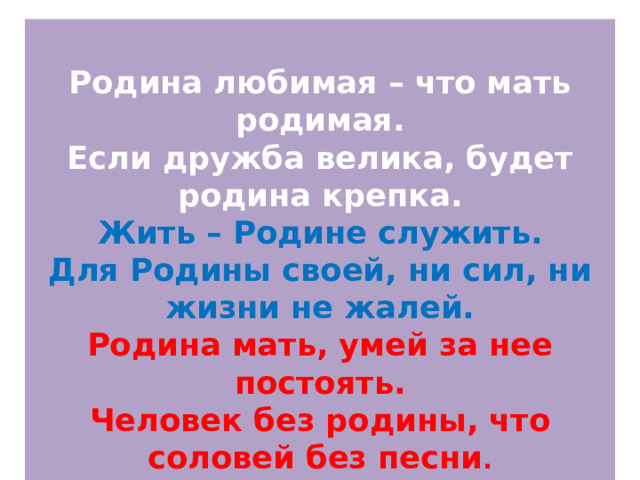  Родина любимая – что мать родимая.  Если дружба велика, будет родина крепка.  Жить – Родине служить.  Для Родины своей, ни сил, ни жизни не жалей.  Родина мать, умей за нее постоять.  Человек без родины, что соловей без песни . 