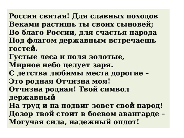 Россия святая! Для славных походов   Веками растишь ты своих сыновей;   Во благо России, для счастья народа   Под флагом державным встречаешь гостей.   Густые леса и поля золотые,   Мирное небо целует заря.   С детства любимы места дорогие –   Это родная Отчизна моя!   Отчизна родная! Твой символ державный   На труд и на подвиг зовет свой народ!   Дозор твой стоит в боевом авангарде –   Могучая сила, надежный оплот! 