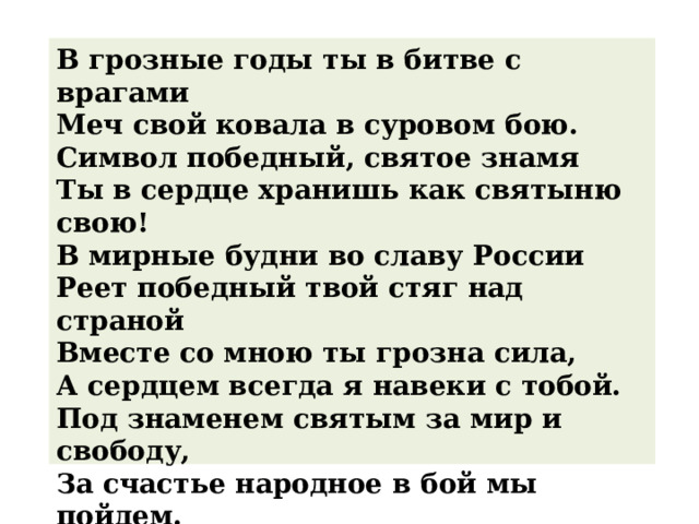 В грозные годы ты в битве с врагами   Меч свой ковала в суровом бою.   Символ победный, святое знамя   Ты в сердце хранишь как святыню свою!   В мирные будни во славу России   Реет победный твой стяг над страной   Вместе со мною ты грозна сила,   А сердцем всегда я навеки с тобой.   Под знаменем святым за мир и свободу,   За счастье народное в бой мы пойдем.   В священной борьбе не страшны нам невзгоды   Под флагом мы счастье и мир обретем . 