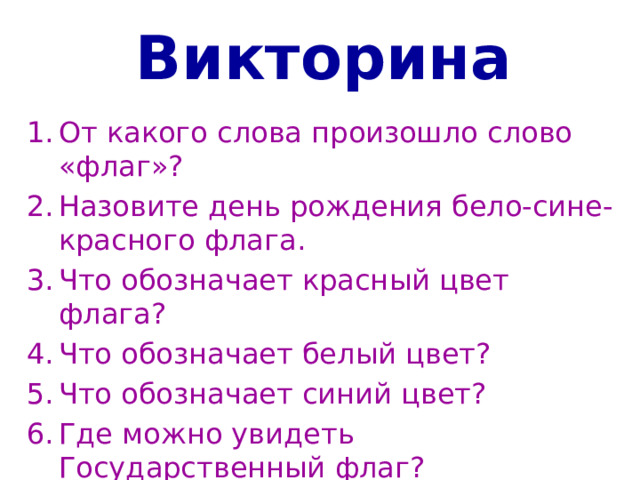 Викторина От какого слова произошло слово «флаг»? Назовите день рождения бело-сине-красного флага. Что обозначает красный цвет флага? Что обозначает белый цвет? Что обозначает синий цвет? Где можно увидеть Государственный флаг?   