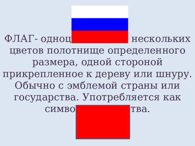 ФЛАГ- одноцветное или нескольких цветов полотнище определенного размера, одной стороной прикрепленное к дереву или шнуру. Обычно с эмблемой страны или государства. Употребляется как символ государства. 