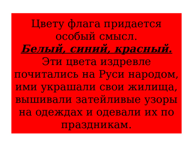 Цвету флага придается особый смысл.  Белый, синий, красный.  Эти цвета издревле почитались на Руси народом, ими украшали свои жилища, вышивали затейливые узоры на одеждах и одевали их по праздникам. 