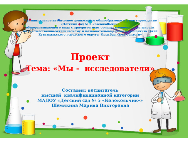 Муниципальное автономное дошкольное общеобразовательное учреждение  «Детский сад № 5 «Колокольчик»  общеразвивающего вида с приоритетным осуществлением деятельности  по художественно-эстетическому и познавательно-речевому развитию детей  Kувандыкского городского округа Оренбургской области»  Проект Тема: «Мы - исследователи»    Составил: воспитатель высшей квалификационной категории МАДОУ «Детский сад № 5 «Колокольчик»» Шемякина Марина Викторовна 