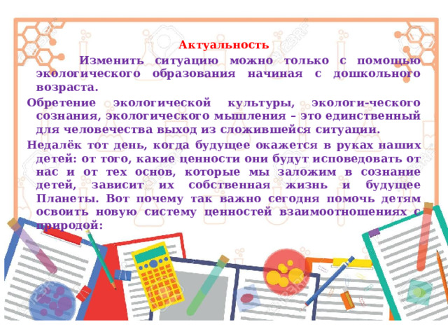 Актуальность  Изменить ситуацию можно только с помощью экологического образования начиная с дошкольного возраста. Обретение экологической культуры, экологи-ческого сознания, экологического мышления – это единственный для человечества выход из сложившейся ситуации. Недалёк тот день, когда будущее окажется в руках наших детей: от того, какие ценности они будут исповедовать от нас и от тех основ, которые мы заложим в сознание детей, зависит их собственная жизнь и будущее Планеты. Вот почему так важно сегодня помочь детям освоить новую систему ценностей взаимоотношениях с природой: 