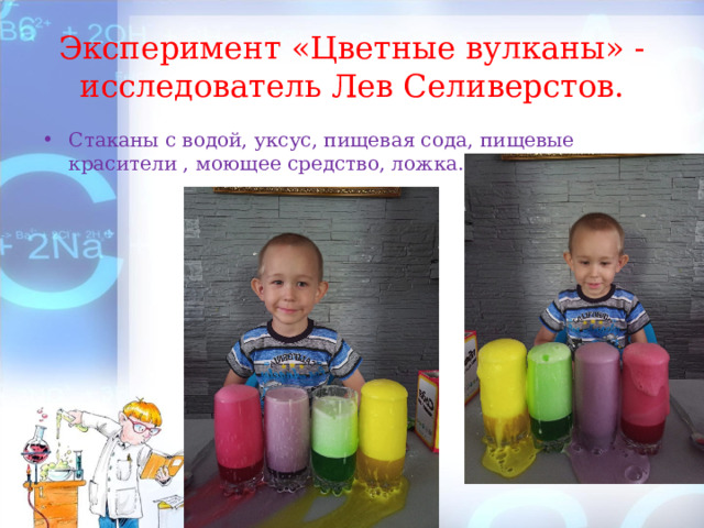 Эксперимент «Цветные вулканы» - исследователь Лев Селиверстов. Стаканы с водой, уксус, пищевая сода, пищевые красители , моющее средство, ложка. 