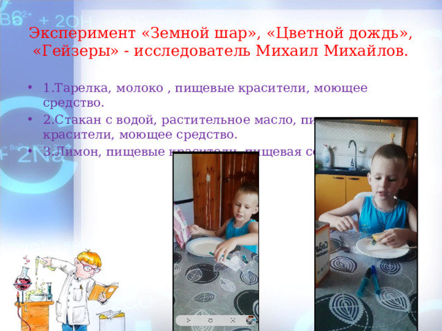 Эксперимент «Земной шар», «Цветной дождь», «Гейзеры» - исследователь Михаил Михайлов. 1.Тарелка, молоко , пищевые красители, моющее средство. 2.Стакан с водой, растительное масло, пищевые красители, моющее средство. 3.Лимон, пищевые красители, пищевая сода. 