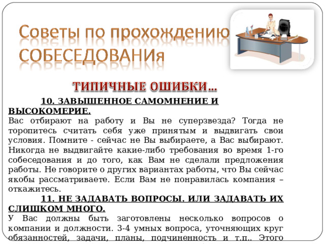  10. ЗАВЫШЕННОЕ САМОМНЕНИЕ И ВЫСОКОМЕРИЕ. Вас отбирают на работу и Вы не суперзвезда? Тогда не торопитесь считать себя уже принятым и выдвигать свои условия. Помните - сейчас не Вы выбираете, а Вас выбирают. Никогда не выдвигайте какие-либо требования во время 1-го собеседования и до того, как Вам не сделали предложения работы. Не говорите о других вариантах работы, что Вы сейчас якобы рассматриваете. Если Вам не понравилась компания – откажитесь.  11. НЕ ЗАДАВАТЬ ВОПРОСЫ. ИЛИ ЗАДАВАТЬ ИХ СЛИШКОМ МНОГО. У Вас должны быть заготовлены несколько вопросов о компании и должности. 3-4 умных вопроса, уточняющих круг обязанностей, задачи, планы, подчиненность и т.п.. Этого вполне достаточно для первого раза. Собеседование – это диалог, а не допрос. 