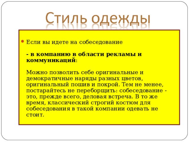 Если вы идете на собеседование   - в компанию в области рекламы и коммуникаций :   Можно позволить себе оригинальные и демократичные наряды разных цветов, оригинальный пошив и покрой. Тем не менее, постарайтесь не переборщить: собеседование - это, прежде всего, деловая встреча. В то же время, классический строгий костюм для собеседования в такой компании одевать не стоит.    
