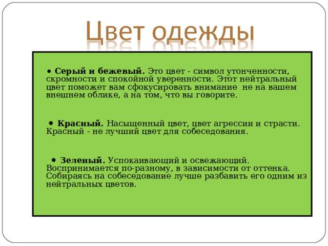   ⚫  Серый и бежевый.  Это цвет - символ утонченности, скромности и спокойной уверенности. Этот нейтральный цвет поможет вам сфокусировать внимание не на вашем внешнем облике, а на том, что вы говорите. ⚫  Красный.  Насыщенный цвет, цвет агрессии и страсти. Красный - не лучший цвет для собеседования. ⚫  Зеленый.  Успокаивающий и освежающий. Воспринимается по-разному, в зависимости от оттенка. Собираясь на собеседование лучше разбавить его одним из нейтральных цветов. 