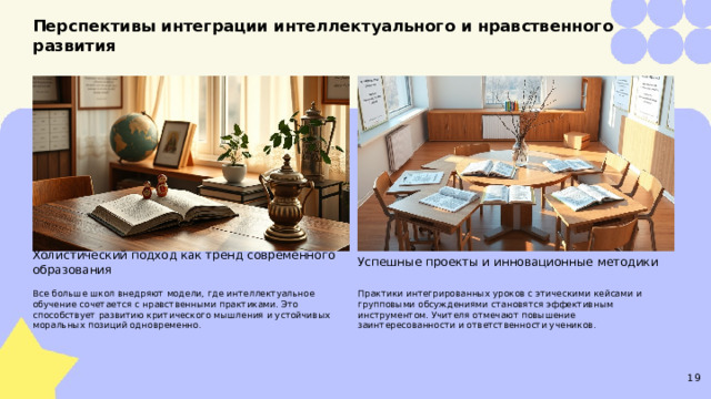 Перспективы интеграции интеллектуального и нравственного развития  Холистический подход как тренд современного образования Успешные проекты и инновационные методики Все больше школ внедряют модели, где интеллектуальное обучение сочетается с нравственными практиками. Это способствует развитию критического мышления и устойчивых моральных позиций одновременно. Практики интегрированных уроков с этическими кейсами и групповыми обсуждениями становятся эффективным инструментом. Учителя отмечают повышение заинтересованности и ответственности учеников. 19  