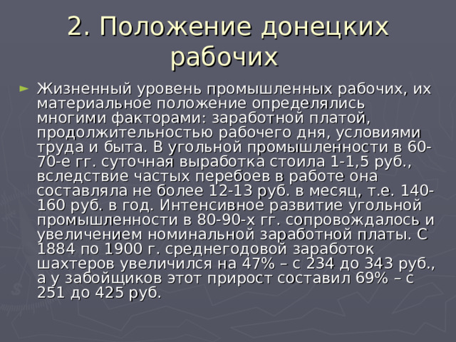 2. Положение донецких рабочих Жизненный уровень промышленных рабочих, их материальное положение определялись многими факторами: заработной платой, продолжительностью рабочего дня, условиями труда и быта. В угольной промышленности в 60-70-е гг. суточная выработка стоила 1-1,5 руб., вследствие частых перебоев в работе она составляла не более 12-13 руб. в месяц, т.е. 140-160 руб. в год. Интенсивное развитие угольной промышленности в 80-90-х гг. сопровождалось и увеличением номинальной заработной платы. С 1884 по 1900 г. среднегодовой заработок шахтеров увеличился на 47% – с 234 до 343 руб., а у забойщиков этот прирост составил 69% – с 251 до 425 руб. 