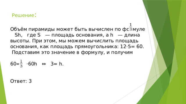 Решение : Объём пирамиды может быть вычислен по формуле Sh, где S — площадь основания, а h — длина высоты. При этом, мы можем вычислить площадь основания, как площадь прямоугольника: 12⋅5= 60. Подставим это значение в формулу, и получим 60= ⋅60h ⇔ 3= h. Ответ: 3 