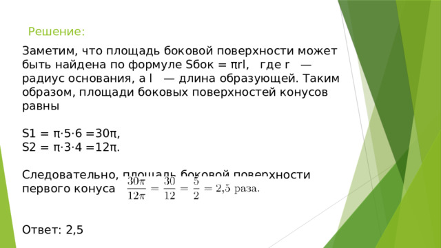 Решение: Заметим, что площадь боковой поверхности может быть найдена по формуле Sбок = πrl, где r — радиус основания, а l — длина образующей. Таким образом, площади боковых поверхностей конусов равны S1 = π⋅5⋅6 =30π, S2 = π⋅3⋅4 =12π. Следовательно, площадь боковой поверхности первого конуса больше в Ответ: 2,5 