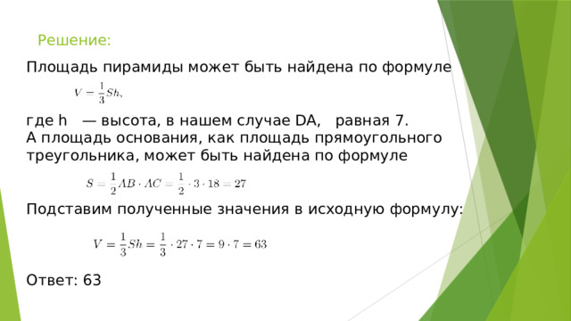 Решение: Площадь пирамиды может быть найдена по формуле где h — высота, в нашем случае DA, равная 7. А площадь основания, как площадь прямоугольного треугольника, может быть найдена по формуле Подставим полученные значения в исходную формулу: Ответ: 63 