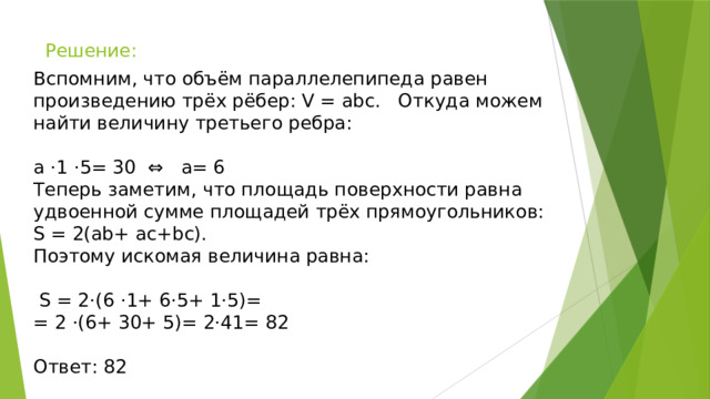 Решение:   Вспомним, что объём параллелепипеда равен произведению трёх рёбер: V = abc. Откуда можем найти величину третьего ребра: a ⋅1 ⋅5= 30 ⇔ a= 6 Теперь заметим, что площадь поверхности равна удвоенной сумме площадей трёх прямоугольников: S = 2(ab+ ac+bc). Поэтому искомая величина равна:  S = 2⋅(6 ⋅1+ 6⋅5+ 1⋅5)= = 2 ⋅(6+ 30+ 5)= 2⋅41= 82 Ответ: 82 