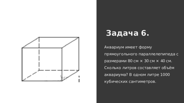 Задача 6. Аквариум имеет форму прямоугольного параллелепипеда с размерами 80 см × 30 см × 40 см. Сколько литров составляет объём аквариума? В одном литре 1000 кубических сантиметров. 