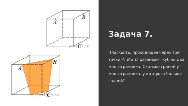 Задача 7. Плоскость, проходящая через три точки A , B и C , разбивает куб на два многогранника. Сколько граней у многогранника, у которого больше граней? 