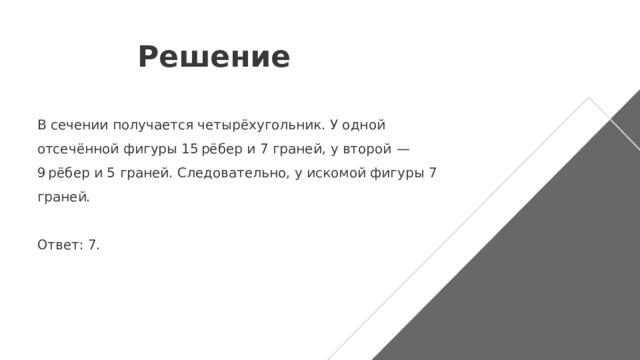 Решение В сечении получается четырёхугольник. У одной отсечённой фигуры 15 рёбер и 7 граней, у второй  — 9 рёбер и 5 граней. Следовательно, у искомой фигуры 7 граней.   Ответ: 7. 