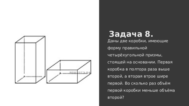 Задача 8. Даны две коробки, имеющие форму правильной четырёхугольной призмы, стоящей на основании. Первая коробка в полтора раза выше второй, а вторая втрое шире первой. Во сколько раз объём первой коробки меньше объёма второй? 