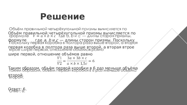 Решение   Объём правильной четырёхугольной призмы вычисляется по формуле  где a , b и c   — длины сторон призмы. Поскольку первая коробка в полтора раза выше второй, а вторая втрое шире первой, отношение объёмов равно Таким образом, объём первой коробки в 6 раз меньше объёма второй.   Ответ: 6. 