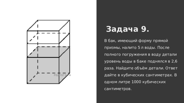 Задача 9. В бак, имеющий форму прямой призмы, налито 5 л воды. После полного погружения в воду детали уровень воды в баке поднялся в 2,6 раза. Найдите объём детали. Ответ дайте в кубических сантиметрах. В одном литре 1000 кубических сантиметров. 